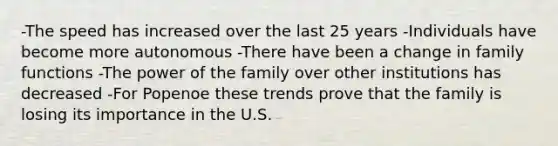 -The speed has increased over the last 25 years -Individuals have become more autonomous -There have been a change in family functions -The power of the family over other institutions has decreased -For Popenoe these trends prove that the family is losing its importance in the U.S.