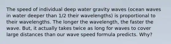 The speed of individual deep water gravity waves (ocean waves in water deeper than 1/2 their wavelengths) is proportional to their wavelengths. The longer the wavelength, the faster the wave. But, it actually takes twice as long for waves to cover large distances than our wave speed formula predicts. Why?