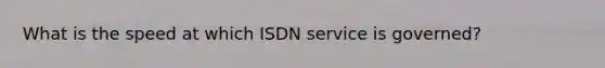 What is the speed at which ISDN service is governed?