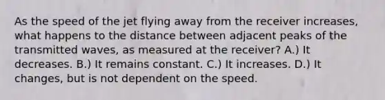 As the speed of the jet flying away from the receiver increases, what happens to the distance between adjacent peaks of the transmitted waves, as measured at the receiver? A.) It decreases. B.) It remains constant. C.) It increases. D.) It changes, but is not dependent on the speed.