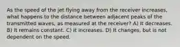 As the speed of the jet flying away from the receiver increases, what happens to the distance between adjacent peaks of the transmitted waves, as measured at the receiver? A) It decreases. B) It remains constant. C) It increases. D) It changes, but is not dependent on the speed.