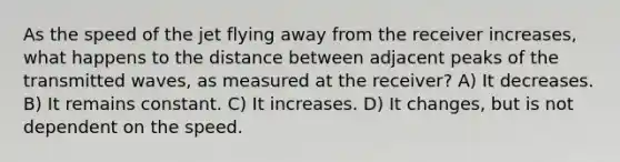 As the speed of the jet flying away from the receiver increases, what happens to the distance between adjacent peaks of the transmitted waves, as measured at the receiver? A) It decreases. B) It remains constant. C) It increases. D) It changes, but is not dependent on the speed.