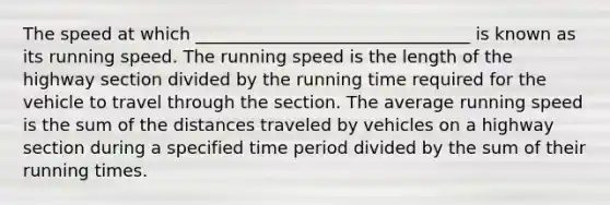 The speed at which ________________________________ is known as its running speed. The running speed is the length of the highway section divided by the running time required for the vehicle to travel through the section. The average running speed is the sum of the distances traveled by vehicles on a highway section during a specified time period divided by the sum of their running times.