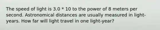 The speed of light is 3.0 * 10 to the power of 8 meters per second. Astronomical distances are usually measured in light-years. How far will light travel in one light-year?