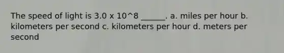 The speed of light is 3.0 x 10^8 ______. a. miles per hour b. kilometers per second c. kilometers per hour d. meters per second