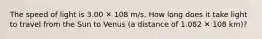 The speed of light is 3.00 ✕ 108 m/s. How long does it take light to travel from the Sun to Venus (a distance of 1.082 ✕ 108 km)?