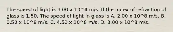 The speed of light is 3.00 x 10^8 m/s. If the index of refraction of glass is 1.50, The speed of light in glass is A. 2.00 x 10^8 m/s. B. 0.50 x 10^8 m/s. C. 4.50 x 10^8 m/s. D. 3.00 x 10^8 m/s.