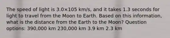 The speed of light is 3.0×105 km/s, and it takes 1.3 seconds for light to travel from the Moon to Earth. Based on this information, what is the distance from the Earth to the Moon? Question options: 390,000 km 230,000 km 3.9 km 2.3 km