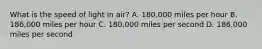 What is the speed of light in air? A. 180,000 miles per hour B. 186,000 miles per hour C. 180,000 miles per second D. 186,000 miles per second