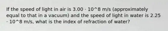 If the speed of light in air is 3.00 · 10^8 m/s (approximately equal to that in a vacuum) and the speed of light in water is 2.25 · 10^8 m/s, what is the index of refraction of water?