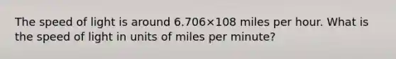 The speed of light is around 6.706×108 miles per hour. What is the speed of light in units of miles per minute?