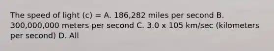 The speed of light (c) = A. 186,282 miles per second B. 300,000,000 meters per second C. 3.0 x 105 km/sec (kilometers per second) D. All