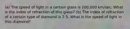 (a) The speed of light in a certain glass is 200,000 km/sec. What is the index of refraction of this glass? (b) The index of refraction of a certain type of diamond is 2.5. What is the speed of light in this diamond?