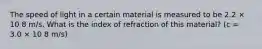 The speed of light in a certain material is measured to be 2.2 × 10 8 m/s. What is the index of refraction of this material? (c = 3.0 × 10 8 m/s)