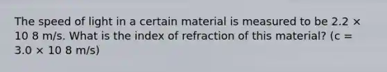 The speed of light in a certain material is measured to be 2.2 × 10 8 m/s. What is the index of refraction of this material? (c = 3.0 × 10 8 m/s)