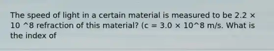 The speed of light in a certain material is measured to be 2.2 × 10 ^8 refraction of this material? (c = 3.0 × 10^8 m/s. What is the index of