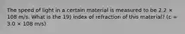 The speed of light in a certain material is measured to be 2.2 × 108 m/s. What is the 19) index of refraction of this material? (c = 3.0 × 108 m/s)