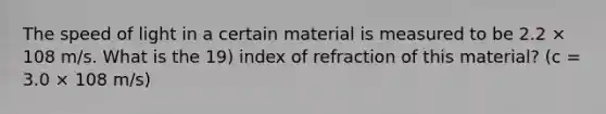 The speed of light in a certain material is measured to be 2.2 × 108 m/s. What is the 19) index of refraction of this material? (c = 3.0 × 108 m/s)