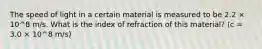 The speed of light in a certain material is measured to be 2.2 × 10^8 m/s. What is the index of refraction of this material? (c = 3.0 × 10^8 m/s)