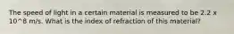 The speed of light in a certain material is measured to be 2.2 x 10^8 m/s. What is the index of refraction of this material?