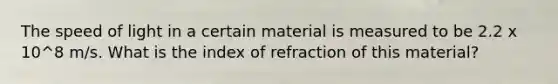 The speed of light in a certain material is measured to be 2.2 x 10^8 m/s. What is the index of refraction of this material?