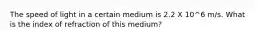 The speed of light in a certain medium is 2.2 X 10^6 m/s. What is the index of refraction of this medium?