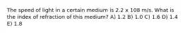 The speed of light in a certain medium is 2.2 x 108 m/s. What is the index of refraction of this medium? A) 1.2 B) 1.0 C) 1.6 D) 1.4 E) 1.8