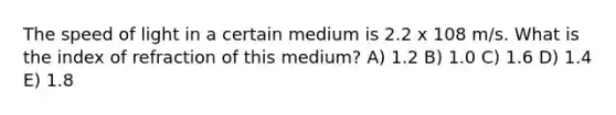 The speed of light in a certain medium is 2.2 x 108 m/s. What is the index of refraction of this medium? A) 1.2 B) 1.0 C) 1.6 D) 1.4 E) 1.8