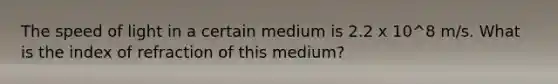 The speed of light in a certain medium is 2.2 x 10^8 m/s. What is the index of refraction of this medium?