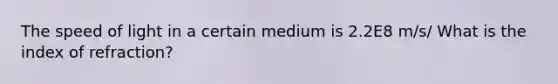 The speed of light in a certain medium is 2.2E8 m/s/ What is the index of refraction?