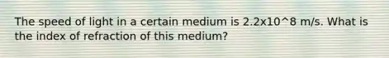 The speed of light in a certain medium is 2.2x10^8 m/s. What is the index of refraction of this medium?