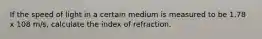 If the speed of light in a certain medium is measured to be 1.78 x 108 m/s, calculate the index of refraction.