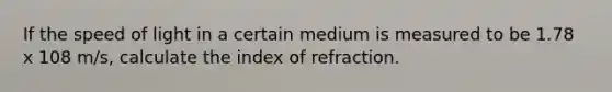 If the speed of light in a certain medium is measured to be 1.78 x 108 m/s, calculate the index of refraction.