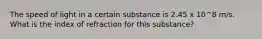 The speed of light in a certain substance is 2.45 x 10^8 m/s. What is the index of refraction for this substance?