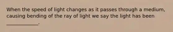 When the speed of light changes as it passes through a medium, causing bending of the ray of light we say the light has been _____________.