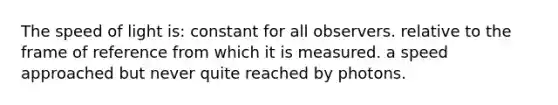 The speed of light is: constant for all observers. relative to the frame of reference from which it is measured. a speed approached but never quite reached by photons.