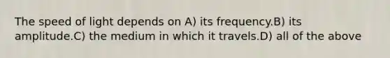 The speed of light depends on A) its frequency.B) its amplitude.C) the medium in which it travels.D) all of the above