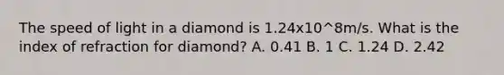 The speed of light in a diamond is 1.24x10^8m/s. What is the index of refraction for diamond? A. 0.41 B. 1 C. 1.24 D. 2.42