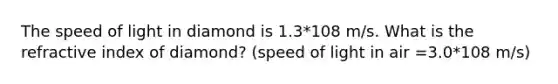 The speed of light in diamond is 1.3*108 m/s. What is the refractive index of diamond? (speed of light in air =3.0*108 m/s)