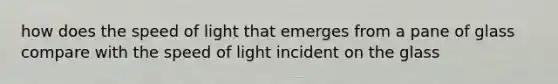 how does the speed of light that emerges from a pane of glass compare with the speed of light incident on the glass