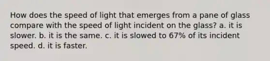 How does the speed of light that emerges from a pane of glass compare with the speed of light incident on the glass? a. it is slower. b. it is the same. c. it is slowed to 67% of its incident speed. d. it is faster.