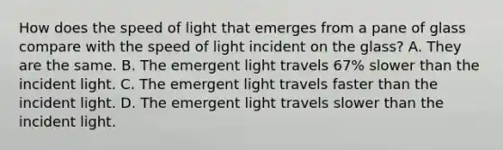 How does the speed of light that emerges from a pane of glass compare with the speed of light incident on the glass? A. They are the same. B. The emergent light travels 67% slower than the incident light. C. The emergent light travels faster than the incident light. D. The emergent light travels slower than the incident light.