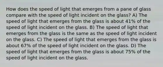 How does the speed of light that emerges from a pane of glass compare with the speed of light incident on the glass? A) The speed of light that emerges from the glass is about 41% of the speed of light incident on the glass. B) The speed of light that emerges from the glass is the same as the speed of light incident on the glass. C) The speed of light that emerges from the glass is about 67% of the speed of light incident on the glass. D) The speed of light that emerges from the glass is about 75% of the speed of light incident on the glass.