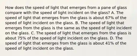 How does the speed of light that emerges from a pane of glass compare with the speed of light incident on the glass? A. The speed of light that emerges from the glass is about 67% of the speed of light incident on the glass. B. The speed of light that emerges from the glass is the same as the speed of light incident on the glass. C. The speed of light that emerges from the glass is about 75% of the speed of light incident on the glass. D. The speed of light that emerges from the glass is about 41% of the speed of light incident on the glass.