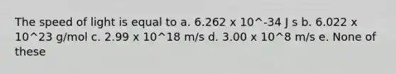 The speed of light is equal to a. 6.262 x 10^-34 J s b. 6.022 x 10^23 g/mol c. 2.99 x 10^18 m/s d. 3.00 x 10^8 m/s e. None of these