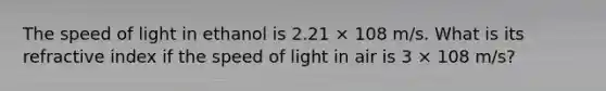 The speed of light in ethanol is 2.21 × 108 m/s. What is its refractive index if the speed of light in air is 3 × 108 m/s?