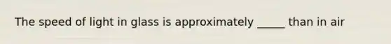 The speed of light in glass is approximately _____ than in air