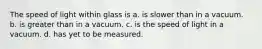 The speed of light within glass is a. is slower than in a vacuum. b. is greater than in a vacuum. c. is the speed of light in a vacuum. d. has yet to be measured.