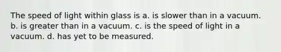 The speed of light within glass is a. is slower than in a vacuum. b. is greater than in a vacuum. c. is the speed of light in a vacuum. d. has yet to be measured.