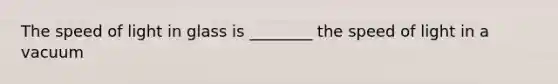 The speed of light in glass is ________ the speed of light in a vacuum